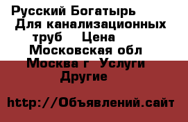 Русский Богатырь № 2 -  Для канализационных труб. › Цена ­ 10 - Московская обл., Москва г. Услуги » Другие   